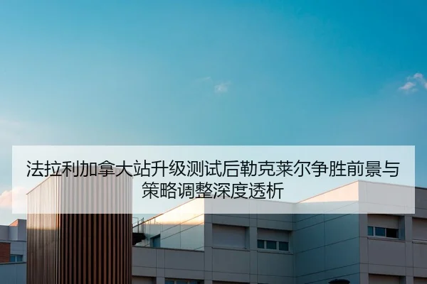 法拉利加拿大站升级测试后勒克莱尔争胜前景与策略调整深度透析